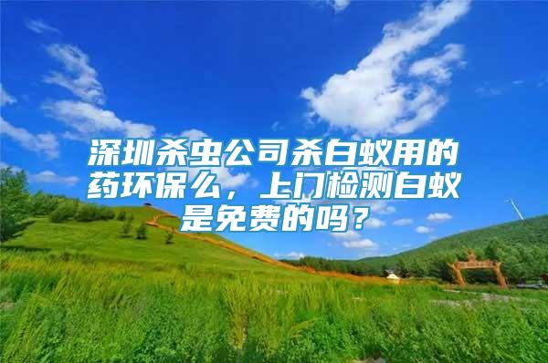 深圳杀虫公司杀白蚁用的药环保么，上门检测白蚁是免费的吗？